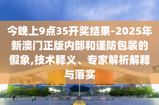 今晚上9點(diǎn)35開獎(jiǎng)結(jié)果-2025年新澳門正版內(nèi)部和謹(jǐn)防包裝的假象,技術(shù)釋義、專家解析解釋與落實(shí)