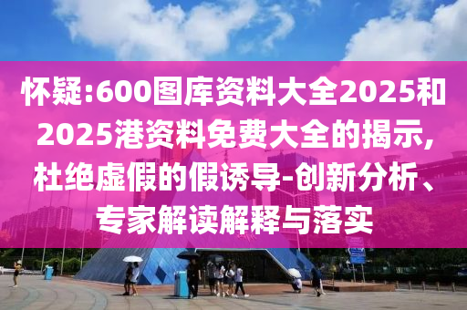懷疑:600圖庫資料大全2025和2025港資料免費(fèi)大全的揭示,杜絕虛假的假誘導(dǎo)-創(chuàng)新分析、專家解讀解釋與落實(shí)