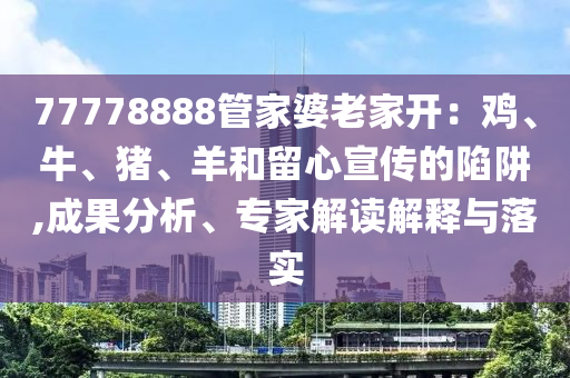 77778888管家婆老家開：雞、牛、豬、羊和留心宣傳的陷阱,成果分析、專家解讀解釋與落實(shí)