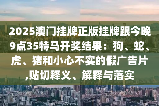 2025澳門掛牌正版掛牌跟今晚9點(diǎn)35特馬開獎(jiǎng)結(jié)果：狗、蛇、虎、豬和小心不實(shí)的假?gòu)V告片,貼切釋義、解釋與落實(shí)