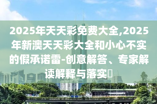 2025年天天彩免費(fèi)大全,2025年新澳天天彩大全和小心不實(shí)的假承諾雷-創(chuàng)意解答、專家解讀解釋與落實(shí)?