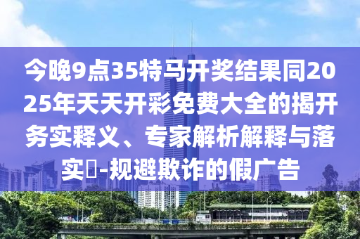 今晚9點(diǎn)35特馬開獎(jiǎng)結(jié)果同2025年天天開彩免費(fèi)大全的揭開務(wù)實(shí)釋義、專家解析解釋與落實(shí)?-規(guī)避欺詐的假?gòu)V告