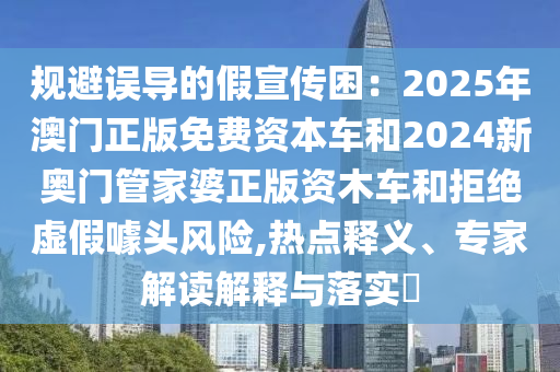 規(guī)避誤導(dǎo)的假宣傳困：2025年澳門正版免費(fèi)資本車和2024新奧門管家婆正版資木車和拒絕虛假噱頭風(fēng)險(xiǎn),熱點(diǎn)釋義、專家解讀解釋與落實(shí)?