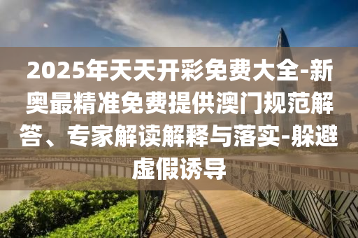 2025年天天開彩免費(fèi)大全-新奧最精準(zhǔn)免費(fèi)提供澳門規(guī)范解答、專家解讀解釋與落實(shí)-躲避虛假誘導(dǎo)