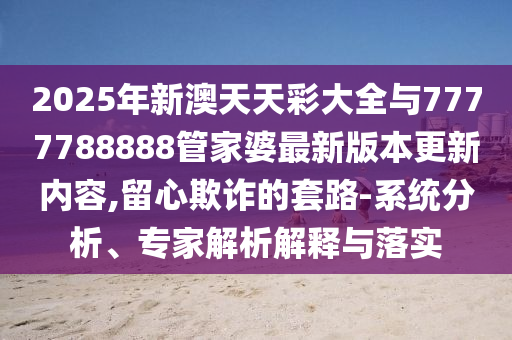 2025年新澳天天彩大全與7777788888管家婆最新版本更新內(nèi)容,留心欺詐的套路-系統(tǒng)分析、專家解析解釋與落實(shí)
