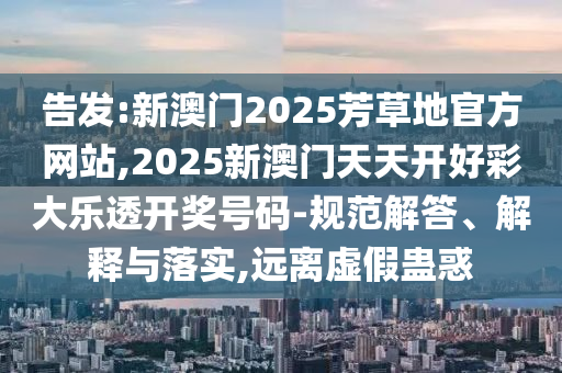 告發(fā):新澳門2025芳草地官方網(wǎng)站,2025新澳門天天開好彩大樂透開獎(jiǎng)號(hào)碼-規(guī)范解答、解釋與落實(shí),遠(yuǎn)離虛假蠱惑